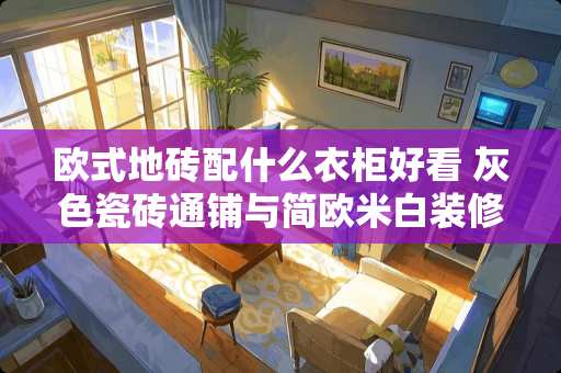 欧式地砖配什么衣柜好看 灰色瓷砖通铺与简欧米白装修风格搭吗