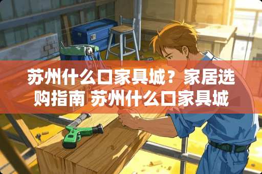 苏州什么口家具城？家居选购指南 苏州什么口家具城