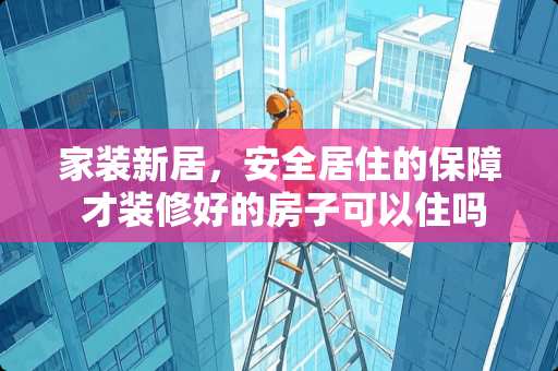 家装新居，安全居住的保障 才装修好的房子可以住吗