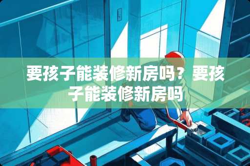 要孩子能装修新房吗？要孩子能装修新房吗