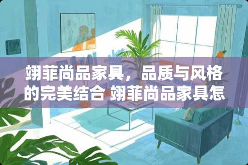 翊菲尚品家具，品质与风格的完美结合 翊菲尚品家具怎么样
