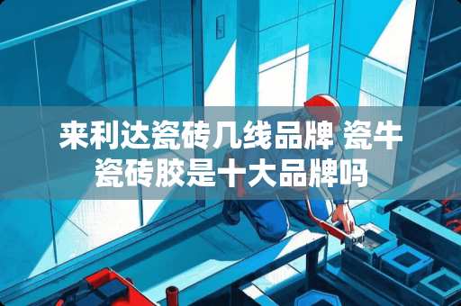 来利达瓷砖几线品牌 瓷牛瓷砖胶是十大品牌吗