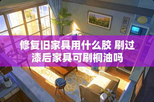 修复旧家具用什么胶 刷过漆后家具可刷桐油吗