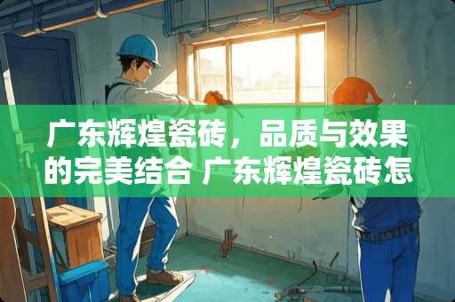 广东辉煌瓷砖，品质与效果的完美结合 广东辉煌瓷砖怎么样