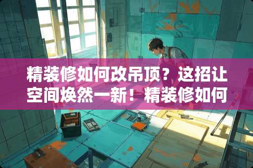 精装修如何改吊顶？这招让空间焕然一新！精装修如何改吊顶