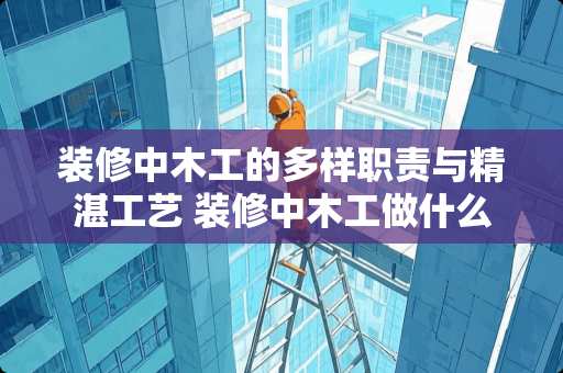 装修中木工的多样职责与精湛工艺 装修中木工做什么的