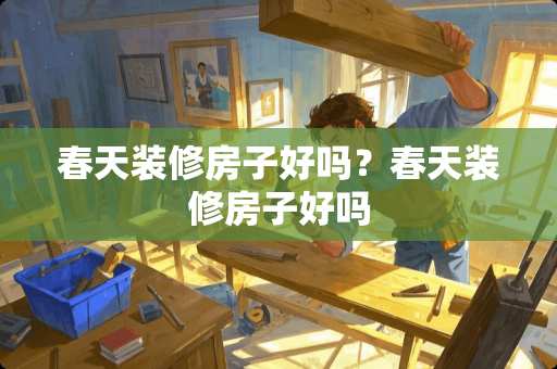 春天装修房子好吗？春天装修房子好吗