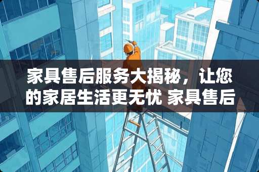 家具售后服务大揭秘，让您的家居生活更无忧 家具售后服务有哪些