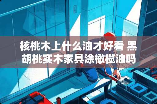 核桃木上什么油才好看 黑胡桃实木家具涂橄榄油吗