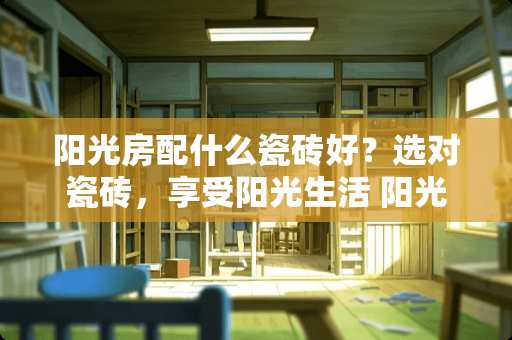阳光房配什么瓷砖好？选对瓷砖，享受阳光生活 阳光房配什么瓷砖好