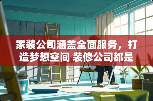 家装公司涵盖全面服务，打造梦想空间 装修公司都是包括什么