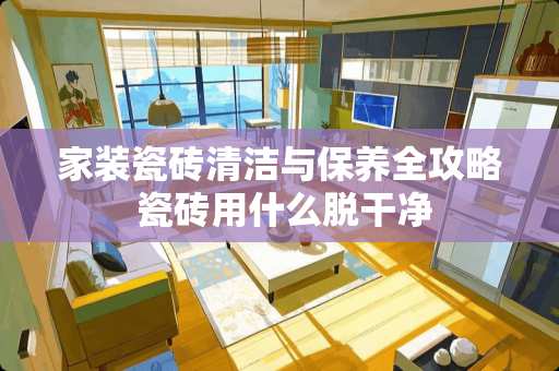 家装瓷砖清洁与保养全攻略 瓷砖用什么脱干净