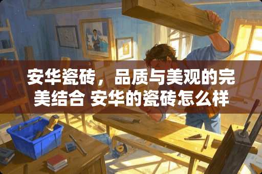 安华瓷砖，品质与美观的完美结合 安华的瓷砖怎么样