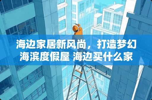 海边家居新风尚，打造梦幻海滨度假屋 海边买什么家具