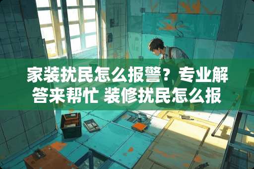 家装扰民怎么报警？专业解答来帮忙 装修扰民怎么报警