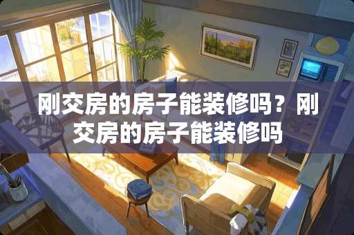 刚交房的房子能装修吗?刚交房的房子能装修吗 刚交房的房子能装修吗?刚交房的房子能装修吗