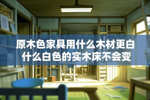 原木色家具用什么木材更白 什么白色的实木床不会变色