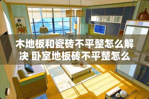 木地板和瓷砖不平整怎么解决 卧室地板砖不平整怎么办