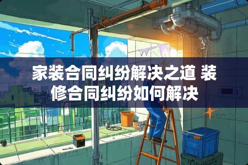 家装合同纠纷解决之道 装修合同纠纷如何解决