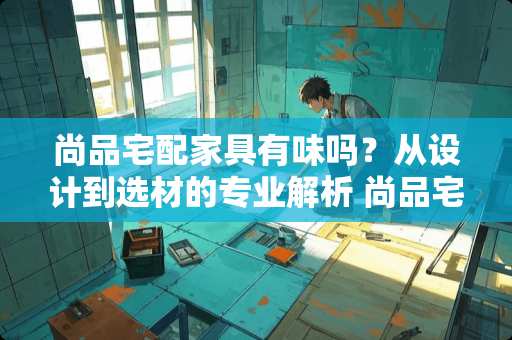 尚品宅配家具有味吗？从设计到选材的专业解析 尚品宅配家具有味吗