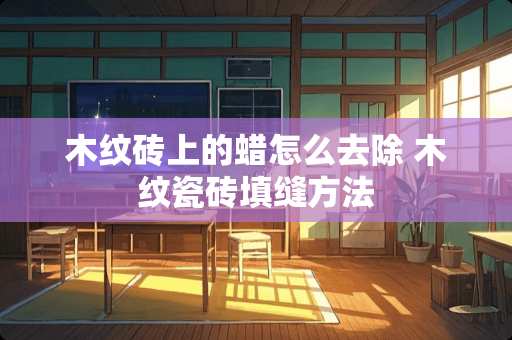 木纹砖上的蜡怎么去除 木纹瓷砖填缝方法