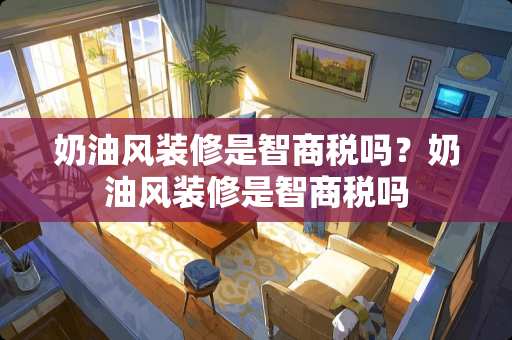 奶油风装修是智商税吗？奶油风装修是智商税吗