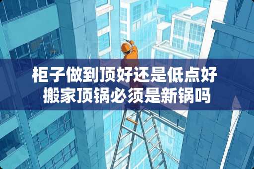 柜子做到顶好还是低点好 搬家顶锅必须是新锅吗