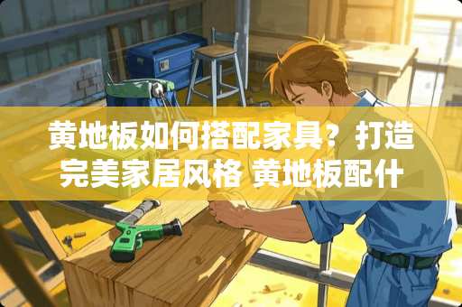 黄地板如何搭配家具？打造完美家居风格 黄地板配什么颜色家具