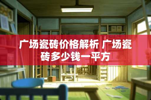 广场瓷砖价格解析 广场瓷砖多少钱一平方