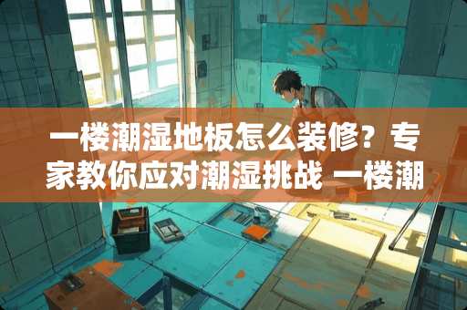 一楼潮湿地板怎么装修？专家教你应对潮湿挑战 一楼潮湿地板怎么装修