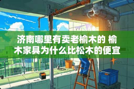 济南哪里有卖老榆木的 榆木家具为什么比松木的便宜