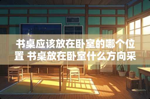 书桌应该放在卧室的哪个位置 书桌放在卧室什么方向采光好