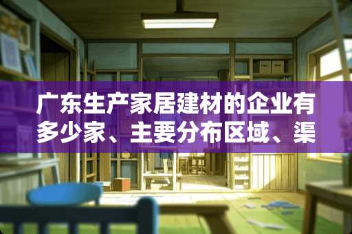 广东生产家居建材的企业有多少家、主要分布区域、渠道 a家家具是上市公司吗