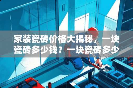 家装瓷砖价格大揭秘，一块瓷砖多少钱？一块瓷砖多少钱