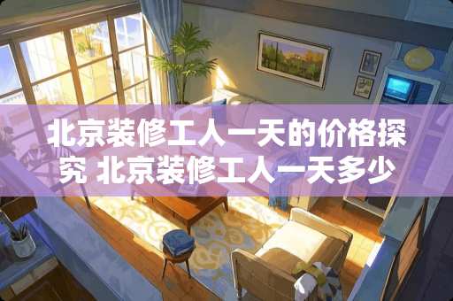 北京装修工人一天的价格探究 北京装修工人一天多少钱