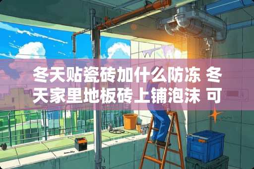 冬天贴瓷砖加什么防冻 冬天家里地板砖上铺泡沫 可以保暖吗