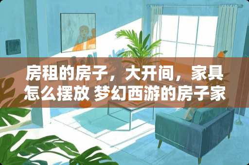 房租的房子，大开间，家具怎么摆放 梦幻西游的房子家具有什么用摆的越多有什么好处吗