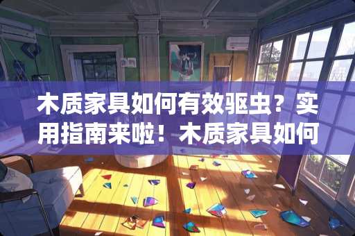 木质家具如何有效驱虫？实用指南来啦！木质家具如何驱虫