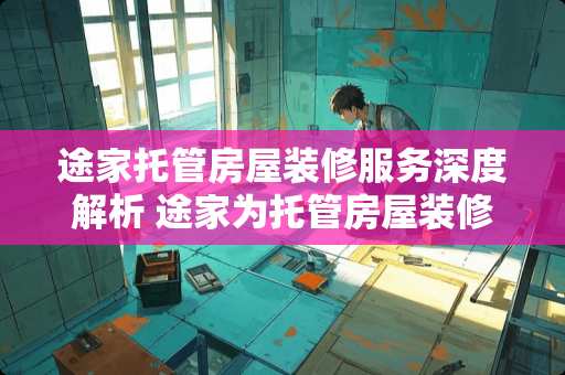 途家托管房屋装修服务深度解析 途家为托管房屋装修吗