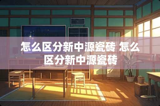 怎么区分新中源瓷砖 怎么区分新中源瓷砖