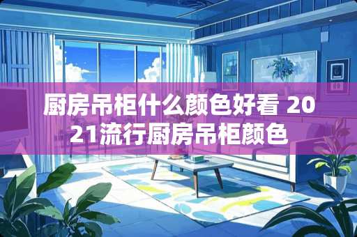 厨房吊柜什么颜色好看 2021流行厨房吊柜颜色
