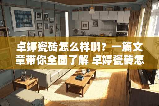 卓婷瓷砖怎么样啊？一篇文章带你全面了解 卓婷瓷砖怎么样啊