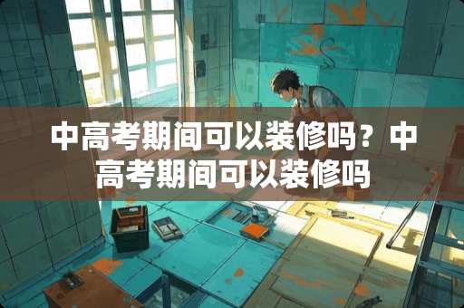中高考期间可以装修吗？中高考期间可以装修吗