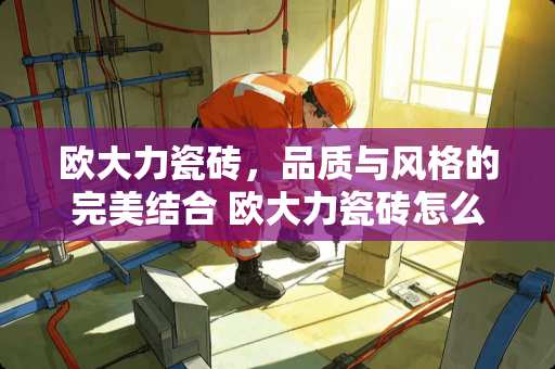 欧大力瓷砖，品质与风格的完美结合 欧大力瓷砖怎么样