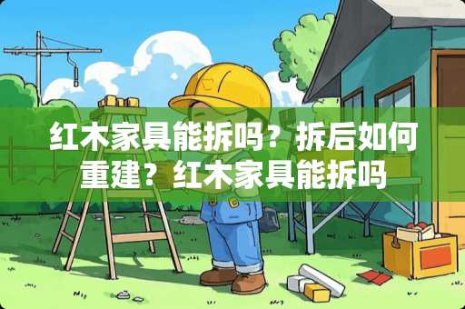 红木家具能拆吗？拆后如何重建？红木家具能拆吗
