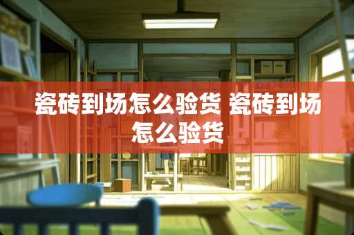 瓷砖到场怎么验货 瓷砖到场怎么验货