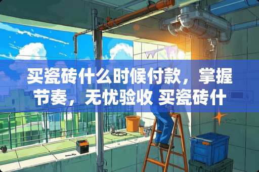 买瓷砖什么时候付款，掌握节奏，无忧验收 买瓷砖什么时候付款