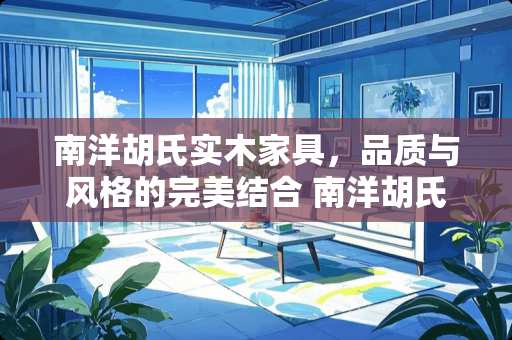 南洋胡氏实木家具，品质与风格的完美结合 南洋胡氏实木家具怎么样
