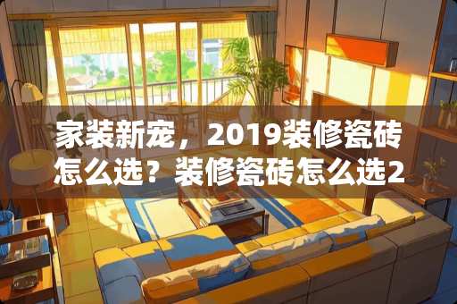 家装新宠，2019装修瓷砖怎么选？装修瓷砖怎么选2019
