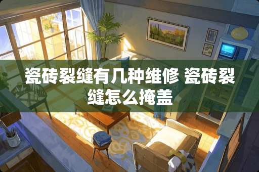 瓷砖裂缝有几种维修 瓷砖裂缝怎么掩盖